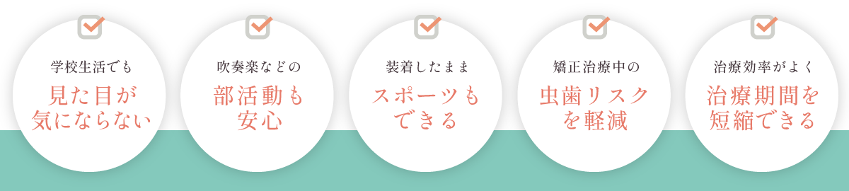 学校生活でも見た目が気にならない、吹奏楽などの部活動も安心、装着したままスポーツもできる、矯正治療中の虫歯リスクを軽減、治療効率がよく治療期間を短縮できる