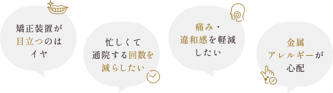 矯正装置が目立つのはイヤ、忙しくて通院する回数を減らしたい、痛み・違和感を軽減したい、金属アレルギーが心配