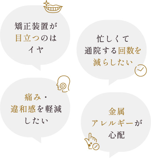 矯正装置が目立つのはイヤ、忙しくて通院する回数を減らしたい、痛み・違和感を軽減したい、金属アレルギーが心配