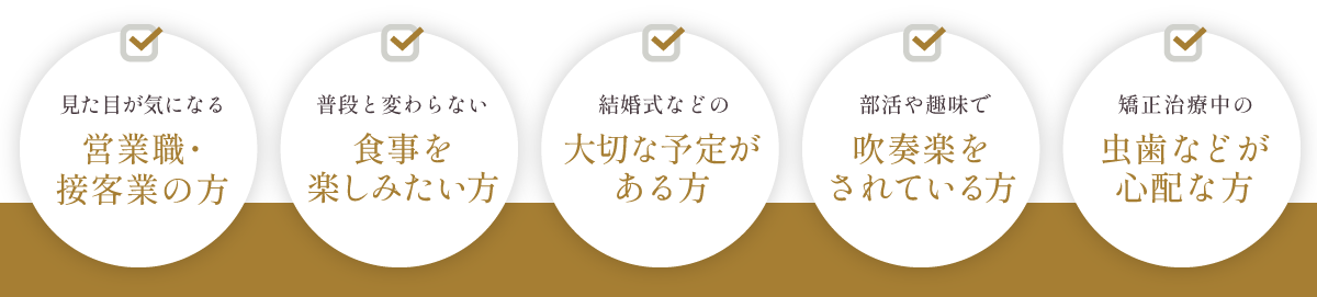 見た目が気になる営業職・接客業の方、普段と変わらない食事を楽しみたい方、結婚式などの大切な予定がある方、部活や趣味で吹奏楽をされている方、矯正治療中の虫歯などが心配な方