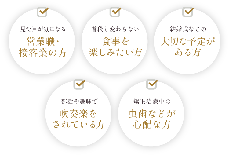 見た目が気になる営業職・接客業の方、普段と変わらない食事を楽しみたい方、結婚式などの大切な予定がある方、部活や趣味で吹奏楽をされている方、矯正治療中の虫歯などが心配な方